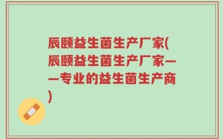 辰颐益生菌生产厂家(辰颐益生菌生产厂家——专业的益生菌生产商)
