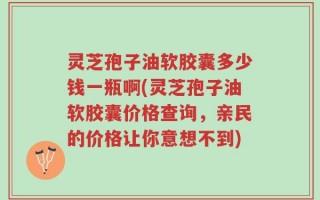 灵芝孢子油软胶囊多少钱一瓶啊(灵芝孢子油软胶囊价格查询，亲民的价格让你意想不到)