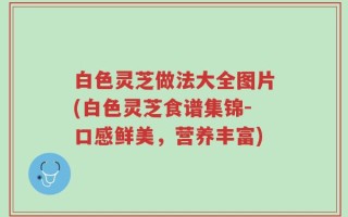 白色灵芝做法大全图片(白色灵芝食谱集锦-口感鲜美，营养丰富)