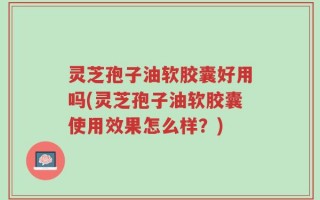 灵芝孢子油软胶囊好用吗(灵芝孢子油软胶囊使用效果怎么样？)