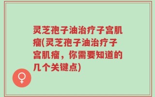 灵芝孢子油治疗子宫肌瘤(灵芝孢子油治疗子宫肌瘤，你需要知道的几个关键点)