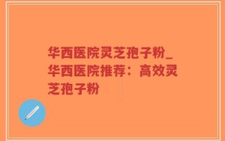 华西医院灵芝孢子粉_华西医院推荐：高效灵芝孢子粉