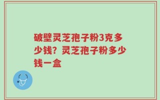 破壁灵芝孢子粉3克多少钱？灵芝孢子粉多少钱一盒