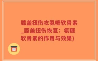 膝盖扭伤吃氨糖软骨素_膝盖扭伤恢复：氨糖软骨素的作用与效果)