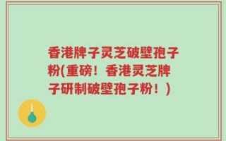 香港牌子灵芝破壁孢子粉(重磅！香港灵芝牌子研制破壁孢子粉！)