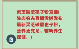 灵芝破壁孢子粉直播(生态农夫直播震撼发布最新灵芝破壁孢子粉，营养更充足，辅助养生保健。)