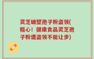 灵芝破壁孢子粉盗领(粗心！健康食品灵芝孢子粉遭盗领不能让步)