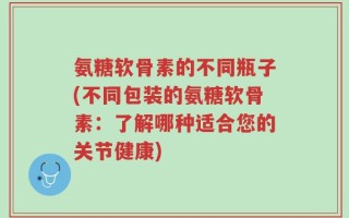 氨糖软骨素的不同瓶子(不同包装的氨糖软骨素：了解哪种适合您的关节健康)