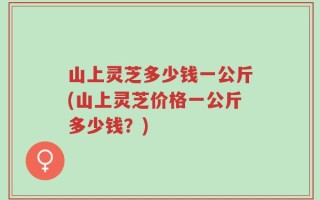 山上灵芝多少钱一公斤(山上灵芝价格一公斤多少钱？)