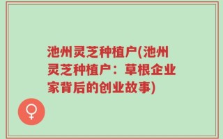 池州灵芝种植户(池州灵芝种植户：草根企业家背后的创业故事)