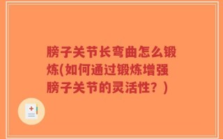 膀子关节长弯曲怎么锻炼(如何通过锻炼增强膀子关节的灵活性？)