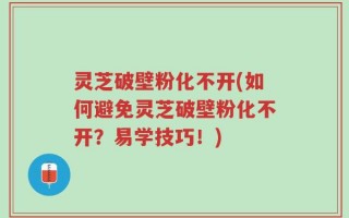 灵芝破壁粉化不开(如何避免灵芝破壁粉化不开？易学技巧！)