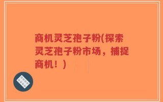 商机灵芝孢子粉(探索灵芝孢子粉市场，捕捉商机！)