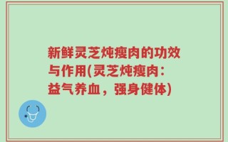 新鲜灵芝炖瘦肉的功效与作用(灵芝炖瘦肉：益气养血，强身健体)