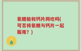 氨糖能和钙片同吃吗(可否将氨糖与钙片一起服用？)