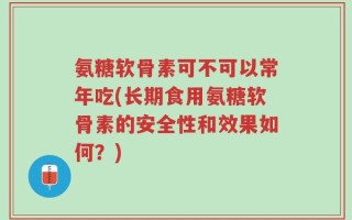 氨糖软骨素可不可以常年吃(长期食用氨糖软骨素的安全性和效果如何？)