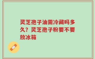 灵芝孢子油需冷藏吗多久？灵芝孢子粉要不要放冰箱