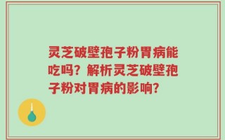 灵芝破壁孢子粉胃病能吃吗？解析灵芝破壁孢子粉对胃病的影响？