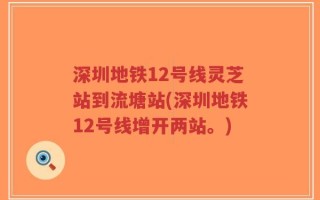 深圳地铁12号线灵芝站到流塘站(深圳地铁12号线增开两站。)