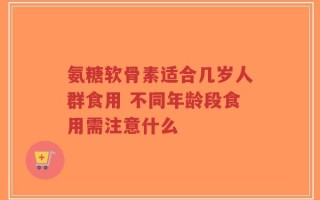 氨糖软骨素适合几岁人群食用 不同年龄段食用需注意什么
