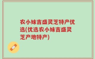 农小妹吉盛灵芝特产优选(优选农小妹吉盛灵芝产地特产)