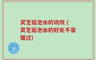 灵芝菇泡水的功效 (灵芝菇泡水的好处不容错过)