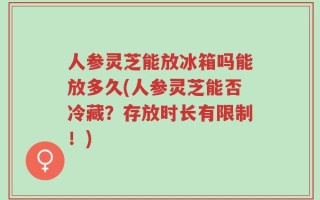 人参灵芝能放冰箱吗能放多久(人参灵芝能否冷藏？存放时长有限制！)
