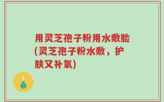 用灵芝孢子粉用水敷脸(灵芝孢子粉水敷，护肤又补氧)
