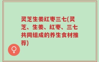 灵芝生姜红枣三七(灵芝、生姜、红枣、三七共同组成的养生食材推荐)