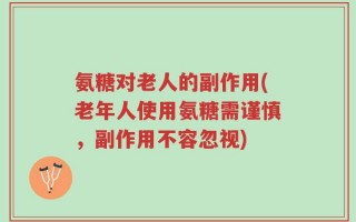 氨糖对老人的副作用(老年人使用氨糖需谨慎，副作用不容忽视)