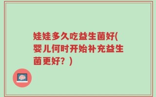 娃娃多久吃益生菌好(婴儿何时开始补充益生菌更好？)