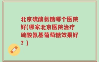 北京硫酸氨糖哪个医院好(哪家北京医院治疗硫酸氨基葡萄糖效果好？)