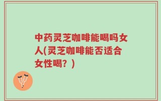 中药灵芝咖啡能喝吗女人(灵芝咖啡能否适合女性喝？)