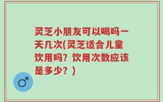 灵芝小朋友可以喝吗一天几次(灵芝适合儿童饮用吗？饮用次数应该是多少？)