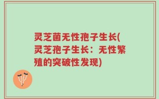 灵芝菌无性孢子生长(灵芝孢子生长：无性繁殖的突破性发现)