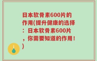 日本软骨素600片的作用(提升健康的选择：日本软骨素600片，你需要知道的作用！)