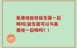 氟康唑能和益生菌一起喝吗(益生菌可以与氟康唑一起喝吗？)