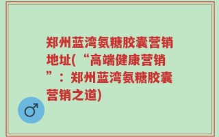 郑州蓝湾氨糖胶囊营销地址(“高端健康营销”：郑州蓝湾氨糖胶囊营销之道)