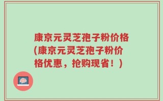 康京元灵芝孢子粉价格(康京元灵芝孢子粉价格优惠，抢购现省！)