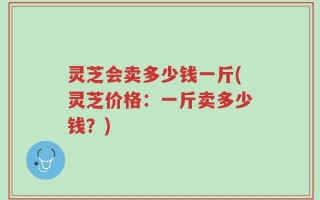 灵芝会卖多少钱一斤(灵芝价格：一斤卖多少钱？)