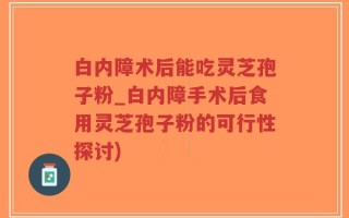 白内障术后能吃灵芝孢子粉_白内障手术后食用灵芝孢子粉的可行性探讨)