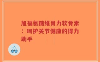 旭福氨糖维骨力软骨素：呵护关节健康的得力助手