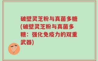 破壁灵芝粉与真菌多糖(破壁灵芝粉与真菌多糖：强化免疫力的双重武器)