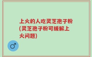 上火的人吃灵芝孢子粉(灵芝孢子粉可缓解上火问题)