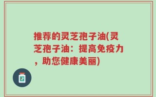 推荐的灵芝孢子油(灵芝孢子油：提高免疫力，助您健康美丽)