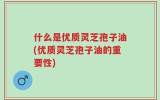 什么是优质灵芝孢子油(优质灵芝孢子油的重要性)
