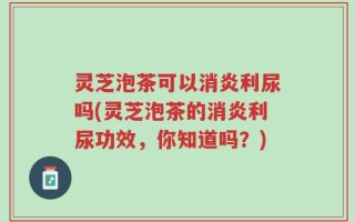 灵芝泡茶可以消炎利尿吗(灵芝泡茶的消炎利尿功效，你知道吗？)