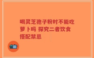 喝灵芝孢子粉时不能吃萝卜吗 探究二者饮食搭配禁忌