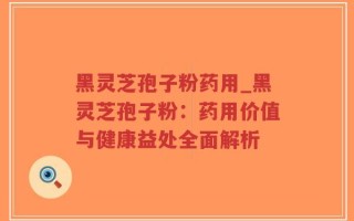 黑灵芝孢子粉药用_黑灵芝孢子粉：药用价值与健康益处全面解析