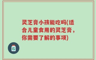 灵芝膏小孩能吃吗(适合儿童食用的灵芝膏，你需要了解的事项)